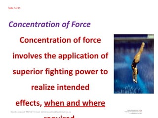 Slide 7 of 15




Concentration of Force
            Concentration of force
    involves the application of
    superior fighting power to
                     realize intended
       effects, when and where
  Need a copy of PMTdF? Email: betterpractice@webmail.co.za
 