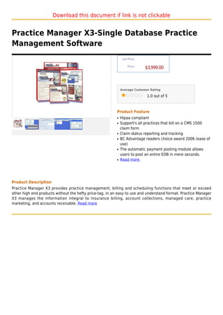 Download this document if link is not clickable


Practice Manager X3-Single Database Practice
Management Software
                                                               List Price :

                                                                   Price :
                                                                              $3,999.00



                                                              Average Customer Rating

                                                                              1.0 out of 5



                                                          Product Feature
                                                          q   Hipaa compliant
                                                          q   Support's all practices that bill on a CMS 1500
                                                              claim form
                                                          q   Claim status reporting and tracking
                                                          q   BC Advantage readers choice award 2006 (ease of
                                                              use)
                                                          q   The automatic payment posting module allows
                                                              users to post an entire EOB in mere seconds.
                                                          q   Read more




Product Description
Practice Manager X3 provides practice management, billing and scheduling functions that meet or exceed
other high end products without the hefty price-tag, in an easy to use and understand format. Practice Manager
X3 manages the information integral to insurance billing, account collections, managed care, practice
marketing, and accounts receivable. Read more
 