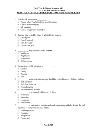 Page 1 of 16
Final Year B.Pharm. Semester VIII
SUBJECT- Clinical Pharmacy
PRACTICE MULTIPLE CHOICE QUESTIONS WITH ANSWER KEY’S
1. Type I ADR reactions is___________
a) Caused when T-cells bind to a specific antigen
b) Caused by tissue injury
c) IgE mediated
d) Caused by cytotoxic antibodies
2. Average time period for phase II clinical trials study is ___________
a) Upto 4 year
b) Upto few month
c) Upto Two year
d) Upto several year
3. ___________ drug can cause lactic acidosis.
a) Metformin
b) Pioglitazone
c) Repaglinide
d) Glibenclamide
4. The incidence ADR is highest in ___________.
a) Children
b) Elderly
c) Women
d) Men
5. ___________ antihypertensive therapy should be avoided in type-1 diabetes mellitus
a) ACE inhibitors
b) High dose diuretics
c) Centrally acting
d) calcium channel blockers
6. ___________ is an example of Category X drugs
a) Diclofenac
b) Ranitidine
c) Lorazepam
d) Paracetamol
7. ___________ is indicated in agitation and restlessness in the elderly, despite the high
incidence of extrapyramidal side-effects.
a) Prochlorperazine
b) Clozapine
c) Haloperidol
d) Flupentixol
 