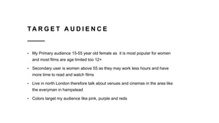 TA R G E T A U D I E N C E
• My Primary audience 15-55 year old female as it is most popular for women
and most films are age limited too 12+
• Secondary user is women above 55 as they may work less hours and have
more time to read and watch films
• Live in north London therefore talk about venues and cinemas in the area like
the everyman in hampstead
• Colors target my audience like pink, purple and reds
 