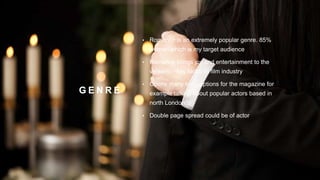 G E N R E
• Romance is an extremely popular genre. 85%
women which is my target audience
• Romance brings joy and entertainment to the
viewers – key factor in film industry
• Opens many topic options for the magazine for
example talking about popular actors based in
north London
• Double page spread could be of actor
 