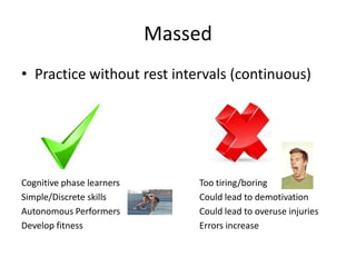Massed
• Practice without rest intervals (continuous)




Cognitive phase learners       Too tiring/boring
Simple/Discrete skills         Could lead to demotivation
Autonomous Performers          Could lead to overuse injuries
Develop fitness                Errors increase
 