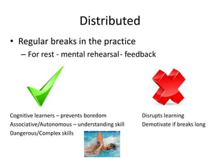 Distributed
• Regular breaks in the practice
    – For rest - mental rehearsal- feedback




Cognitive learners – prevents boredom          Disrupts learning
Associative/Autonomous – understanding skill   Demotivate if breaks long
Dangerous/Complex skills
 