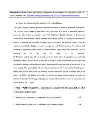 READING SECTION. It tests your ability to understand written English in a business context. (10
points) Adapted from: http://www.breakingnewsenglish.com/1402/140220-renewable-energy.html
A. Read the following article related to Unit 4: Great Ideas.
Tech giant Google is investing $1billion in renewable energies to make its operations totally green.
The company hopes to exploit solar energy, wind farms and other forms of alternative energy to
power its data centres around the world. Rick Needham, Google's Director of Energy and
Sustainability, told reporters: "We've invested over a billion dollars in 15 projects that have the
capacity to produce two giga-watts of power around the world." Mr Needham added it was an
economic necessity for Google to invest in energy. He said: "Procuring power for ourselves and
investing in…renewable power plants…all make business sense. They make sense for us as a
company to do. We rely on power for our business."
Mr Needham said Google still has a long way to go before all of its operations are fuelled by
renewable energy. He said about 34 per cent of Google's power requirements are sourced from
renewables. Needham told reporters it wasn't always easy to meet this target in some parts of the
world, saying: "Our goal is to be 100 per cent renewable powered. There are lots of challenges in
getting there, not the least of which is operating in many jurisdictions that are in different parts of the
world." He added: "At Google we invest in innovative renewable energy projects that have the
potential to transform the energy landscape and help provide more clean power to businesses and
homes around the world."
1. TRUE / FALSE: Choose the correct answer and explain the false ones, to have a full
correct point. (1 point each)
a. Google says it is planning to compete with the big oil companies. T / F
b. Google wants to power all of its operations using renewable energy. T / F
 