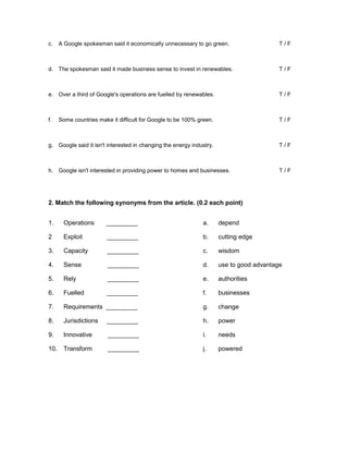 c. A Google spokesman said it economically unnecessary to go green. T / F
d. The spokesman said it made business sense to invest in renewables. T / F
e. Over a third of Google's operations are fuelled by renewables. T / F
f. Some countries make it difficult for Google to be 100% green. T / F
g. Google said it isn't interested in changing the energy industry. T / F
h. Google isn't interested in providing power to homes and businesses. T / F
2. Match the following synonyms from the article. (0.2 each point)
1. Operations _________ a. depend
2 Exploit _________ b. cutting edge
3. Capacity _________ c. wisdom
4. Sense _________ d. use to good advantage
5. Rely _________ e. authorities
6. Fuelled _________ f. businesses
7. Requirements _________ g. change
8. Jurisdictions _________ h. power
9. Innovative _________ i. needs
10. Transform _________ j. powered
 