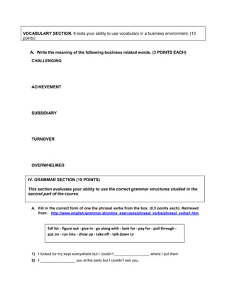 VOCABULARY SECTION. It tests your ability to use vocabulary in a business environment. (15
points)
A. Write the meaning of the following business related words. (3 POINTS EACH)
CHALLENGING
ACHIEVEMENT
SUBSIDIARY
TURNOVER
OVERWHELMED
A. Fill in the correct form of one the phrasal verbs from the box. (0.5 points each). Retrieved
from: http://www.english-grammar.at/online_exercises/phrasal_verbs/phrasal_verbs1.htm
1) I looked for my keys everywhere but I couldn’t _________________ where I put them
2) I _________________ you at the party but I couldn’t see you.
IV. GRAMMAR SECTION (15 POINTS)
This section evaluates your ability to use the correct grammar structures studied in the
second part of the course.
fall for - figure out - give in - go along with - look for - pay for - pull through -
put on - run into - show up - take off - talk down to
 