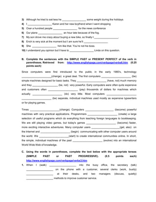 3) Although he tried to eat less he _________________ some weight during the holidays
4) I _________________ Karen and her new boyfriend when I went shopping
5) Over a hundred people _________________ for the news conference
6) Our plane _________________ an hour late because of the fog.
7) My son drove me crazy about buying a new bike, so finally I _________________.
8) Erich is very sick at the moment but I am sure he’ll _________________
9) She _________________ him like that. You’re not his boss.
10) I understand you opinion but I have to _________________ Linda on this question.
B. Complete the sentences with the SIMPLE PAST or PRESENT PERFECT of the verb in
parentheses. Retrieved from: http://www.englishpage.com/verbpage/verbs6.htm (0.25
points each)
Since computers were first introduced to the public in the early 1980's, technology
_____________________(change) a great deal. The first computers _____________________ (be)
simple machines designed for basic tasks. They _____________________ (have, not) much memory
and they __________________ (be, not) very powerful. Early computers were often quite expensive
and customers often _____________________ (pay) thousands of dollars for machines which
actually _____________________ (do) very little. Most computers _____________________
_____________________ (be) separate, individual machines used mostly as expensive typewriters
or for playing games.
Times _____________________(change). Computers ____________________ (become) powerful
machines with very practical applications. Programmers _____________________ (create) a large
selection of useful programs which do everything from teaching foreign languages to bookkeeping.
We are still playing video games, but today's games _____________________ (become) faster,
more exciting interactive adventures. Many computer users ____________________(get, also) on
the Internet and _____________________ (begin) communicating with other computer users around
the world. We _____________________(start) to create international communities online. In short,
the simple, individual machines of the past _____________________ (evolve) into an international
World Wide Web of knowledge.
C. Using the words in parentheses, complete the text below with the appropriate tenses
(SIMPLE PAST or PAST PROGRESSIVE). (0.5 points each)
http://www.englishpage.com/verbpage/verbs3.htm
1. When I (walk) ___________________ into the busy office, the secretary (talk)
___________________ on the phone with a customer, several clerks (work, busily)
___________________ at their desks, and two managers (discuss, quietly)
___________________ methods to improve customer service.
 