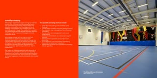 quantity surveying
With proven experience across a range of industry
sectors. Our in-house quantity surveying teams
are committed to providing independent and
effective construction cost management and
strategic procurement and contract advice. By
controlling costs through the duration of a project
our professional services enable informed decision
making and the improved management and
mitigation of risk.
We engage closely with our clients and their
stakeholders in order to understand their
business aspirations and constraints.Through our
collaborative approach we explore procurement
strategies and interrogate design proposals, whilst
recognising quality and time requirements in
order to achieve optimal results from our client’s
investments.
Our policy for ‘Lifelong Learning’ and access to a
comprehensive databank ensures our Quantity
Surveyors and Practice wide multi-disciplinary team
are fully conversant with, and continually updated
on current legislation, industry standards and market
trends.
Our quantity surveying services include:
▪▪ Cash flow forecasting and whole life cycle
costings
▪▪ Construction contract and procurement advice
▪▪ Construction cost management and financial
modelling
▪▪ Construction risk management and value
engineering
▪▪ Contract administrator and employer’s agent
services
▪▪ Development appraisals and project cost
planning
▪▪ Due diligence, fund and project monitoring
▪▪ Insurance reinstatement valuations
▪▪ Preparation of tender documentation including
bills of quantities
The Gilberd School,Colchester
New sports hall
 
