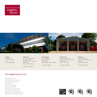 www.ingletonwood.co.uk
architecture
building surveying
building services
planning
interior design
sustainability
civil and structural
quantity surveying
project management
CDM and HS services
London
1 Alie Street
London E1 8DE
T: 020 7680 4400
Billericay
10 Lake Meadows
Business Park
Woodbrook Crescent
Billericay
Essex CM12 0EQ
T: 01277 637800
Cambridge
1a Oakington
Business Park
Oakington
Cambridge CB24 3DQ
T: 01223 965200
Colchester
874 The Crescent
Colchester Business Park
Colchester
Essex CO4 9YQ
T: 01206 224270
Norwich
8 Whiting Road
Norwich Business Park
Norwich
Norfolk NR4 6DN
T: 01603 666847
 