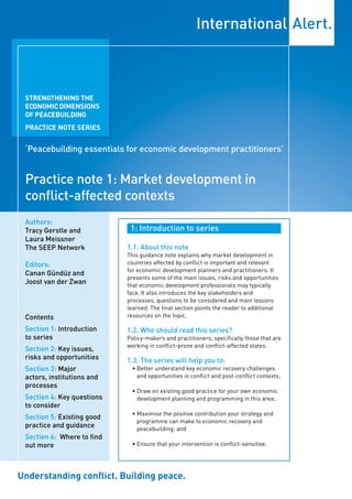 STRENGTHENING THE
 ECONOMIC DIMENSIONS
 OF PEACEBUILDING
 PRACTICE NOTE SERIES


 ‘Peacebuilding essentials for economic development practitioners’


 Practice note 1: Market development in
 conflict-affected contexts
 Authors:
 Tracy Gerstle and           1: Introduction to series
 Laura Meissner
 The SEEP Network           1.1. About this note
                            This guidance note explains why market development in
 Editors:                   countries affected by conflict is important and relevant
                            for economic development planners and practitioners. It
 Canan Gündüz and
                            presents some of the main issues, risks and opportunities
 Joost van der Zwan         that economic development professionals may typically
                            face. It also introduces the key stakeholders and
                            processes, questions to be considered and main lessons
                            learned. The final section points the reader to additional
 Contents                   resources on the topic.

 Section 1: Introduction    1.2. Who should read this series?
 to series                  Policy-makers and practitioners, specifically those that are
                            working in conflict-prone and conflict-affected states.
 Section 2: Key issues,
 risks and opportunities    1.3. The series will help you to:
 Section 3: Major            • Better understand key economic recovery challenges
 actors, institutions and      and opportunities in conflict and post-conflict contexts;
 processes
                             • Draw on existing good practice for your own economic
 Section 4: Key questions      development planning and programming in this area;
 to consider
                             • Maximise the positive contribution your strategy and
 Section 5: Existing good
                               programme can make to economic recovery and
 practice and guidance         peacebuilding; and
 Section 6: Where to find
 out more                    • Ensure that your intervention is conflict-sensitive.




Understanding conflict. Building peace.
 