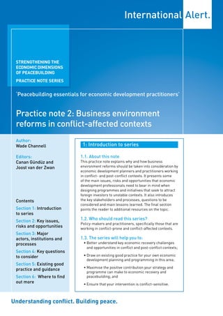 STRENGTHENING THE
 ECONOMIC DIMENSIONS
 OF PEACEBUILDING
 PRACTICE NOTE SERIES


 ‘Peacebuilding essentials for economic development practitioners’


 Practice note 2: Business environment
 reforms in conflict-affected contexts
 Author:
 Wade Channell               1: Introduction to series

 Editors:                   1.1. About this note
 Canan Gündüz and           This practice note explains why and how business
 Joost van der Zwan         environment reforms should be taken into consideration by
                            economic development planners and practitioners working
                            in conflict- and post-conflict contexts. It presents some
                            of the main issues, risks and opportunities that economic
                            development professionals need to bear in mind when
                            designing programmes and initiatives that seek to attract
                            foreign investors to unstable contexts. It also introduces
 Contents                   the key stakeholders and processes, questions to be
                            considered and main lessons learned. The final section
 Section 1: Introduction    points the reader to additional resources on the topic.
 to series
 Section 2: Key issues,     1.2. Who should read this series?
                            Policy-makers and practitioners, specifically those that are
 risks and opportunities    working in conflict-prone and conflict-affected contexts.
 Section 3: Major
 actors, institutions and   1.3. The series will help you to:
 processes                   • Better understand key economic recovery challenges
                               and opportunities in conflict and post-conflict contexts;
 Section 4: Key questions
 to consider                 • Draw on existing good practice for your own economic
                               development planning and programming in this area;
 Section 5: Existing good
                             • Maximise the positive contribution your strategy and
 practice and guidance
                               programme can make to economic recovery and
 Section 6: Where to find      peacebuilding; and
 out more                    • Ensure that your intervention is conflict-sensitive.



Understanding conflict. Building peace.
 