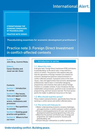 STRENGTHENING THE
 ECONOMIC DIMENSIONS
 OF PEACEBUILDING
 PRACTICE NOTE SERIES


 ‘Peacebuilding essentials for economic development practitioners’


 Practice note 3: Foreign Direct Investment
 in conflict-affected contexts
 Author:
 John Bray, Control Risks    1: Introduction to series

 Editors:                   1.1. About this note
 Canan Gündüz and           If all goes well, Foreign Direct Investment (FDI) contributes
 Joost van der Zwan         to peacebuilding. In the worst case, it may itself be a
                            source of conflict. This practice note explains why and
                            how the operations of foreign investors are relevant for
                            economic development planners and practitioners in
                            conflict-affected contexts. It presents some of the main
                            issues, risks and opportunities that economic development
                            professionals need to bear in mind when designing
 Contents                   programmes and initiatives that seek to attract foreign
                            investors to unstable contexts. It also introduces the key
 Section 1: Introduction    stakeholders and processes, questions to be considered in
 to series                  programming, and main lessons learned. The final section
                            points the reader to additional resources on the topic.
 Section 2: Key issues,
 risks and opportunities    1.2. Who should read this series?
 Section 3: Major           Policy-makers and practitioners, specifically those that are
 actors, institutions and   working in conflict-prone and conflict-affected states.
 processes
                            1.3. The series will help you to:
 Section 4: Key questions    • Better understand key economic recovery challenges
 to consider                   and opportunities in conflict and post-conflict contexts;
                             • Draw on existing good practice for your own economic
 Section 5: Existing good      development planning and programming in this area;
 practice and guidance       • Maximise the positive contribution your strategy and
 Section 6: Where to find      programme can make to economic recovery and
                               peacebuilding; and
 out more                    • Ensure that your intervention is conflict-sensitive.



Understanding conflict. Building peace.
 