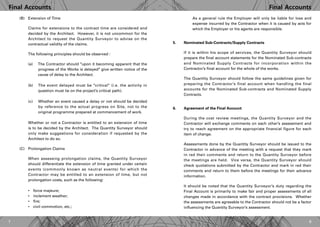 Final AccountsFinal Accounts
87
(B)	 Extension of Time
	 Claims for extensions to the contract time are considered and
decided by the Architect. However, it is not uncommon for the
Architect to request the Quantity Surveyor to advise on the
contractual validity of the claims.
	 The following principles should be observed :
	 (a) The Contractor should "upon it becoming apparent that the
		 progress of the Works is delayed" give written notice of the
		 cause of delay to the Architect.
	 (b) The event delayed must be "critical" (i.e. the activity in
		 question must lie on the project’s critical path).
	 (c) Whether an event caused a delay or not should be decided
		 by reference to the actual progress on Site, not to the
		 original programme prepared at commencement of work.
	 Whether or not a Contractor is entitled to an extension of time
is to be decided by the Architect. The Quantity Surveyor should
only make suggestions for consideration if requested by the
Architect to do so.
(C)	 Prolongation Claims
	 When assessing prolongation claims, the Quantity Surveyor
should differentiate the extension of time granted under certain
events (commonly known as neutral events) for which the
Contractor may be entitled to an extension of time, but not
prolongation costs, such as the following:
	 •	 force majeure;
	 •	 inclement weather;
	 •	 fire;
	 •	 civil commotion, etc.;
	 As a general rule the Employer will only be liable for loss and
expense incurred by the Contractor when it is caused by acts for
which the Employer or his agents are responsible.
Nominated Sub-Contracts/Supply Contracts
If it is within his scope of services, the Quantity Surveyor should
prepare the final account statements for the Nominated Sub-contracts
and Nominated Supply Contracts for incorporation within the
Contractor’s final account for the whole of the works.
The Quantity Surveyor should follow the same guidelines given for
preparing the Contractor’s final account when handling the final
accounts for the Nominated Sub-contracts and Nominated Supply
Contracts.
Agreement of the Final Account
During the cost review meetings, the Quantity Surveyor and the
Contractor will exchange comments on each other’s assessment and
try to reach agreement on the appropriate financial figure for each
item of change.
Assessments done by the Quantity Surveyor should be issued to the
Contractor in advance of the meeting with a request that they mark
in red their comments and return to the Quantity Surveyor before
the meetings are held. Vice versa, the Quantity Surveyor should
check quotations submitted by the Contractor and mark in red their
comments and return to them before the meetings for their advance
information.
It should be noted that the Quantity Surveyor’s duty regarding the
Final Account is primarily to make fair and proper assessments of all
changes made in accordance with the contract provisions. Whether
the assessments are agreeable to the Contractor should not be a factor
influencing the Quantity Surveyor’s assessment.
5.
6.
 