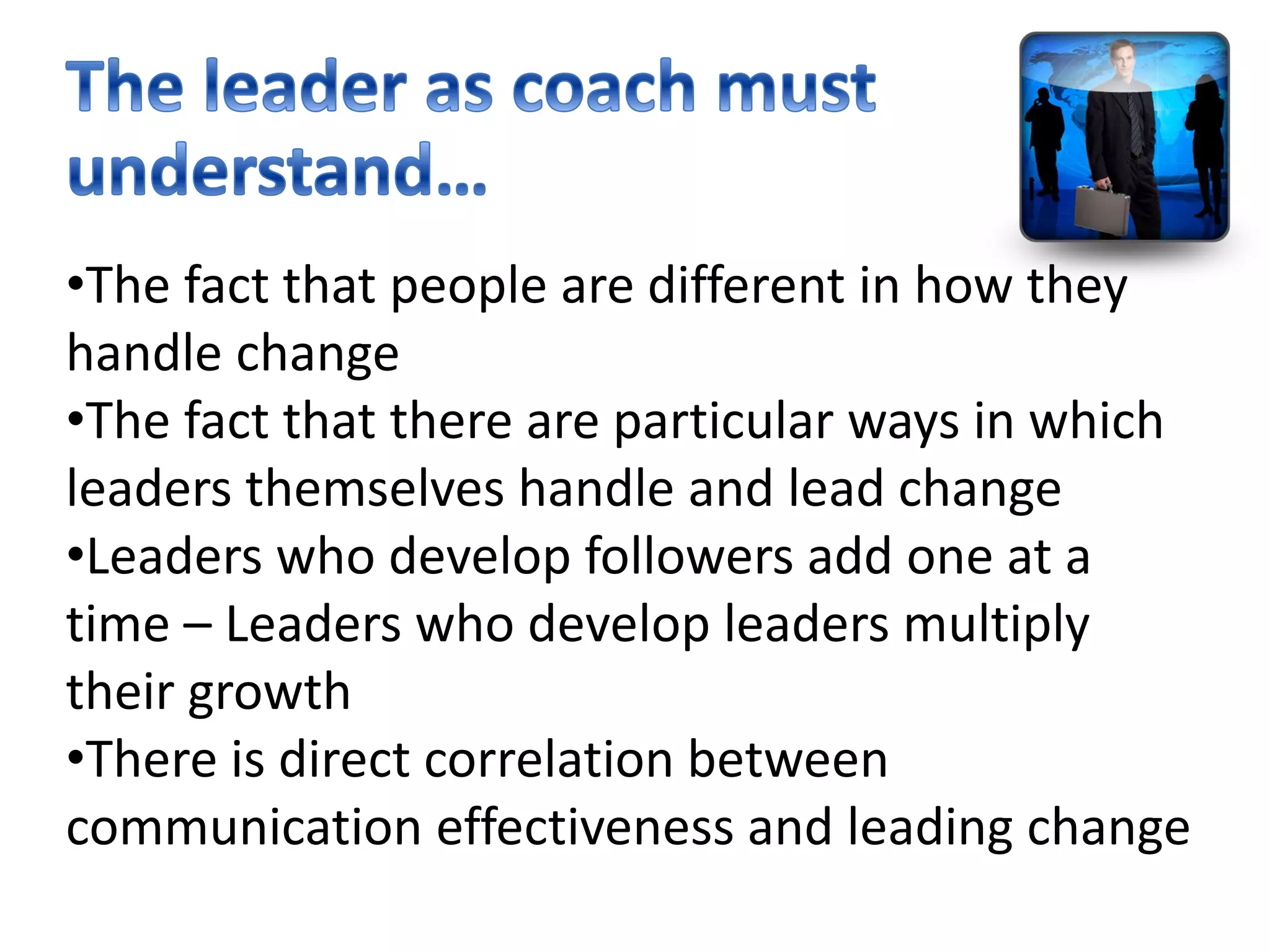 •The fact that people are different in how they
handle change
•The fact that there are particular ways in which
leaders themselves handle and lead change
•Leaders who develop followers add one at a
time – Leaders who develop leaders multiply
their growth
•There is direct correlation between
communication effectiveness and leading change
 