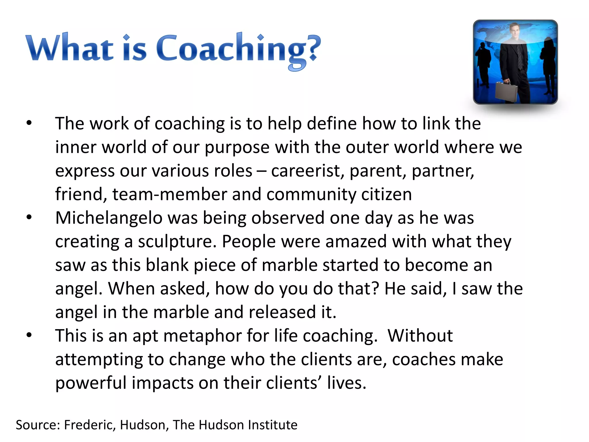 • The work of coaching is to help define how to link the
inner world of our purpose with the outer world where we
express our various roles – careerist, parent, partner,
friend, team-member and community citizen
• Michelangelo was being observed one day as he was
creating a sculpture. People were amazed with what they
saw as this blank piece of marble started to become an
angel. When asked, how do you do that? He said, I saw the
angel in the marble and released it.
• This is an apt metaphor for life coaching. Without
attempting to change who the clients are, coaches make
powerful impacts on their clients’ lives.
Source: Frederic, Hudson, The Hudson Institute
 
