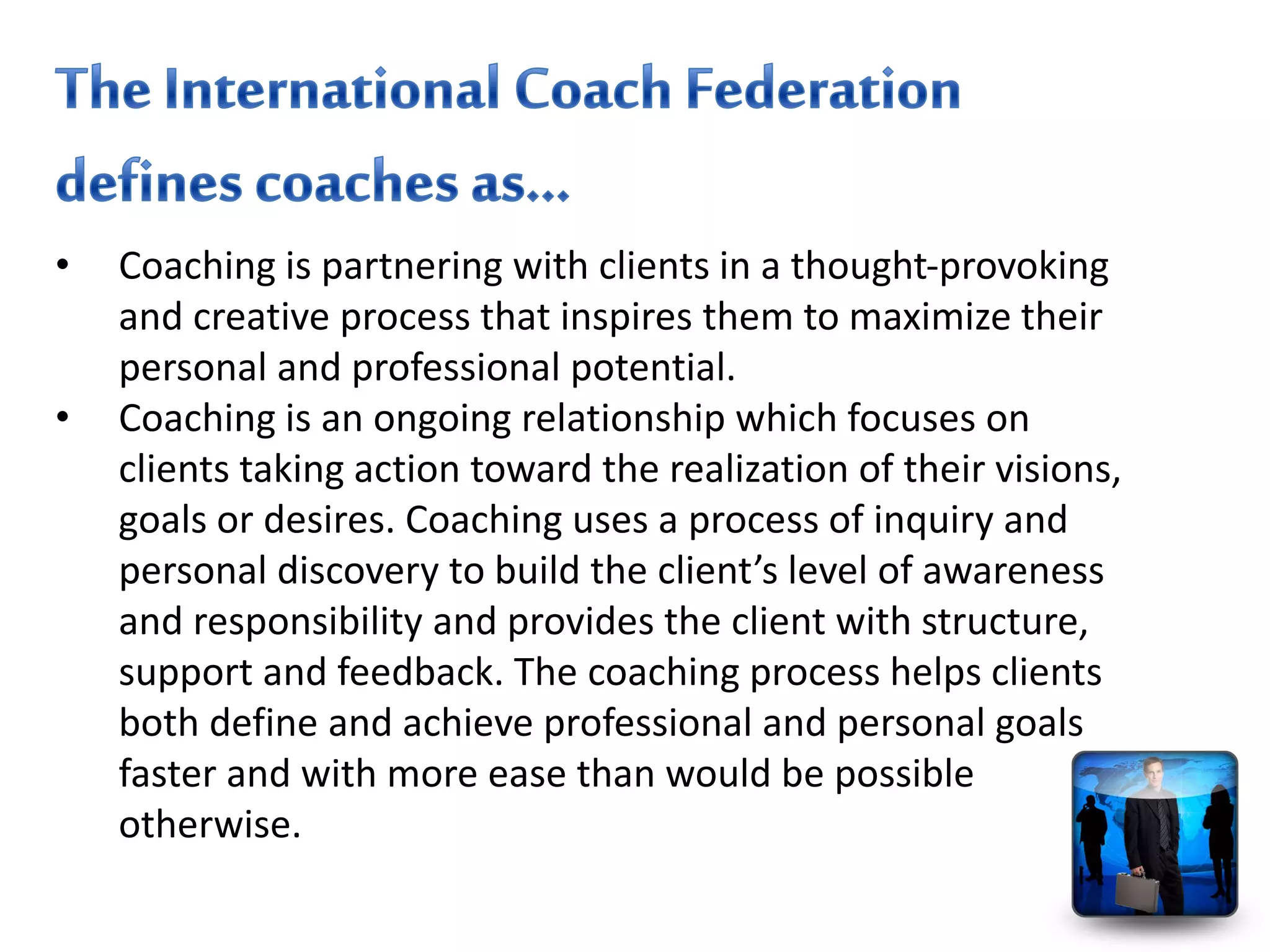 • Coaching is partnering with clients in a thought-provoking
and creative process that inspires them to maximize their
personal and professional potential.
• Coaching is an ongoing relationship which focuses on
clients taking action toward the realization of their visions,
goals or desires. Coaching uses a process of inquiry and
personal discovery to build the client’s level of awareness
and responsibility and provides the client with structure,
support and feedback. The coaching process helps clients
both define and achieve professional and personal goals
faster and with more ease than would be possible
otherwise.
 