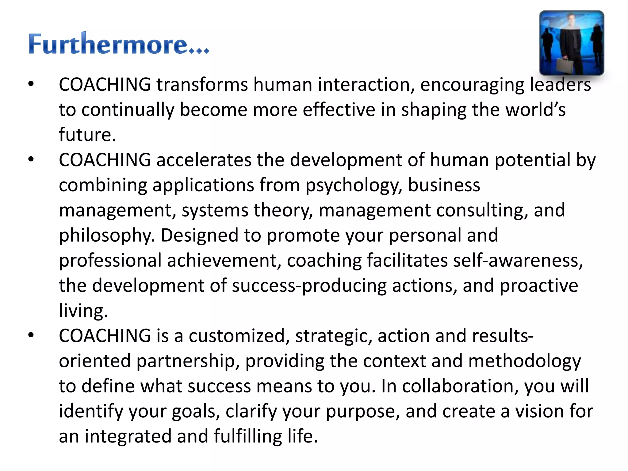 • COACHING transforms human interaction, encouraging leaders
to continually become more effective in shaping the world’s
future.
• COACHING accelerates the development of human potential by
combining applications from psychology, business
management, systems theory, management consulting, and
philosophy. Designed to promote your personal and
professional achievement, coaching facilitates self-awareness,
the development of success-producing actions, and proactive
living.
• COACHING is a customized, strategic, action and results-
oriented partnership, providing the context and methodology
to define what success means to you. In collaboration, you will
identify your goals, clarify your purpose, and create a vision for
an integrated and fulfilling life.
 