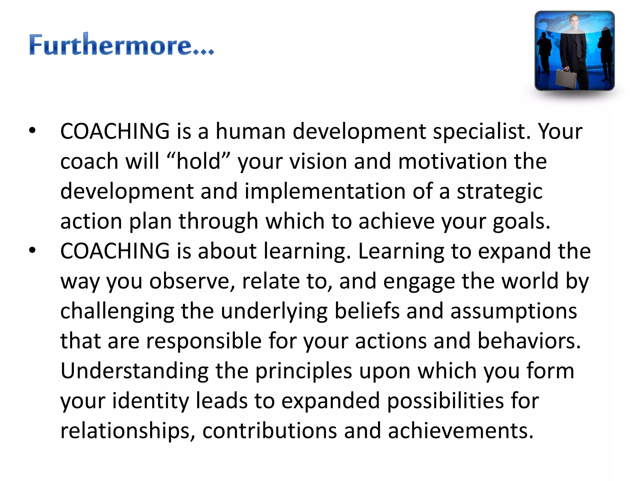 • COACHING is a human development specialist. Your
coach will “hold” your vision and motivation the
development and implementation of a strategic
action plan through which to achieve your goals.
• COACHING is about learning. Learning to expand the
way you observe, relate to, and engage the world by
challenging the underlying beliefs and assumptions
that are responsible for your actions and behaviors.
Understanding the principles upon which you form
your identity leads to expanded possibilities for
relationships, contributions and achievements.
 