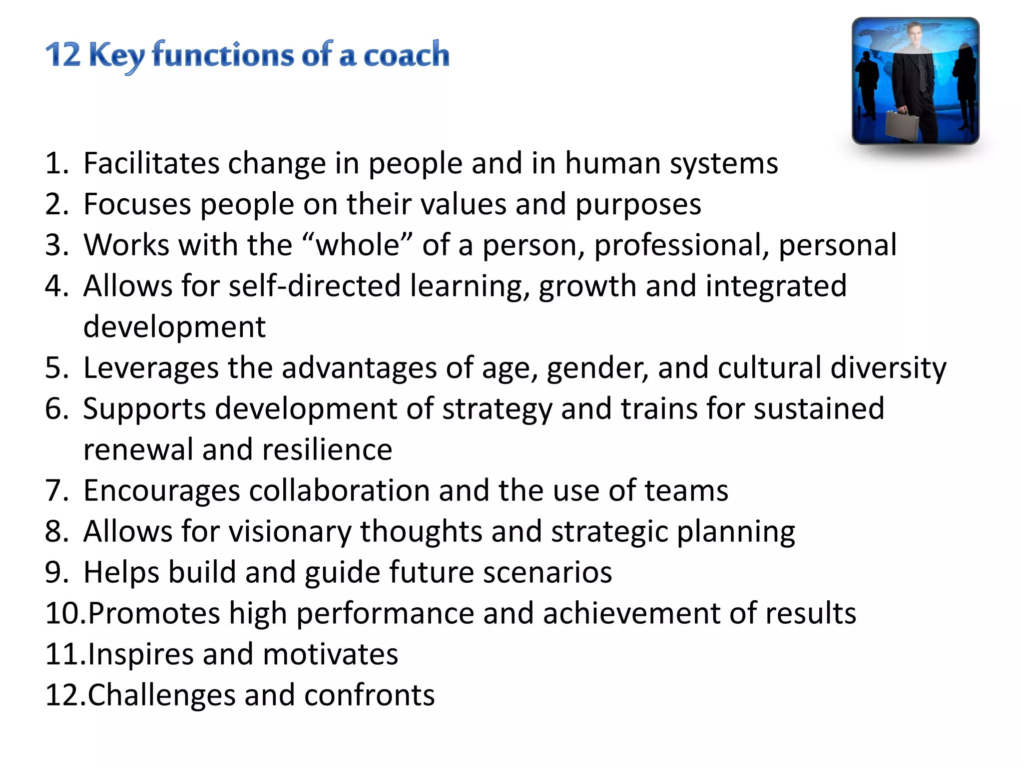 1. Facilitates change in people and in human systems
2. Focuses people on their values and purposes
3. Works with the “whole” of a person, professional, personal
4. Allows for self-directed learning, growth and integrated
development
5. Leverages the advantages of age, gender, and cultural diversity
6. Supports development of strategy and trains for sustained
renewal and resilience
7. Encourages collaboration and the use of teams
8. Allows for visionary thoughts and strategic planning
9. Helps build and guide future scenarios
10.Promotes high performance and achievement of results
11.Inspires and motivates
12.Challenges and confronts
 