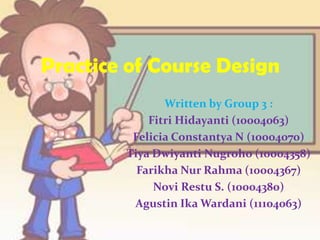 Practice of Course Design
Written by Group 3 :
Fitri Hidayanti (10004063)
Felicia Constantya N (10004070)
Tiya Dwiyanti Nugroho (10004358)
Farikha Nur Rahma (10004367)
Novi Restu S. (10004380)
Agustin Ika Wardani (11104063)
 