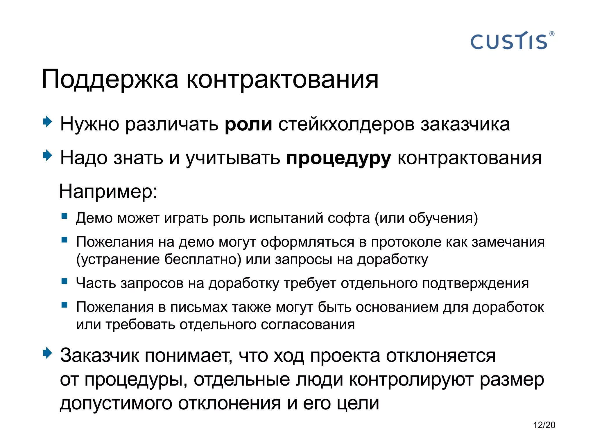  Нужно различать роли стейкхолдеров заказчика
 Надо знать и учитывать процедуру контрактования
Например:
 Демо может играть роль испытаний софта (или обучения)
 Пожелания на демо могут оформляться в протоколе как замечания
(устранение бесплатно) или запросы на доработку
 Часть запросов на доработку требует отдельного подтверждения
 Пожелания в письмах также могут быть основанием для доработок
или требовать отдельного согласования
 Заказчик понимает, что ход проекта отклоняется
от процедуры, отдельные люди контролируют размер
допустимого отклонения и его цели
Поддержка контрактования
12/20
 
