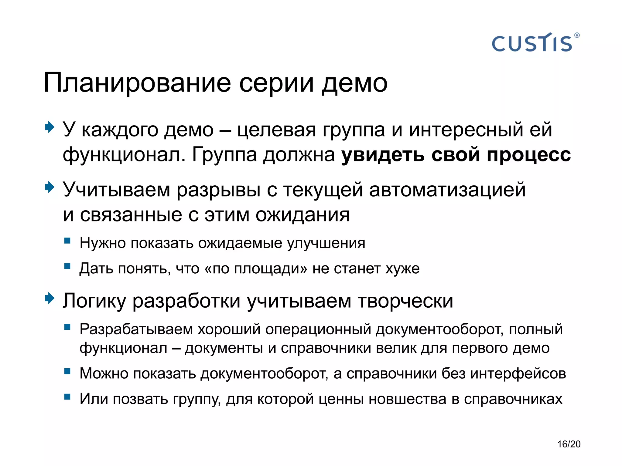  У каждого демо – целевая группа и интересный ей
функционал. Группа должна увидеть свой процесс
 Учитываем разрывы с текущей автоматизацией
и связанные с этим ожидания
 Нужно показать ожидаемые улучшения
 Дать понять, что «по площади» не станет хуже
 Логику разработки учитываем творчески
 Разрабатываем хороший операционный документооборот, полный
функционал – документы и справочники велик для первого демо
 Можно показать документооборот, а справочники без интерфейсов
 Или позвать группу, для которой ценны новшества в справочниках
Планирование серии демо
16/20
 