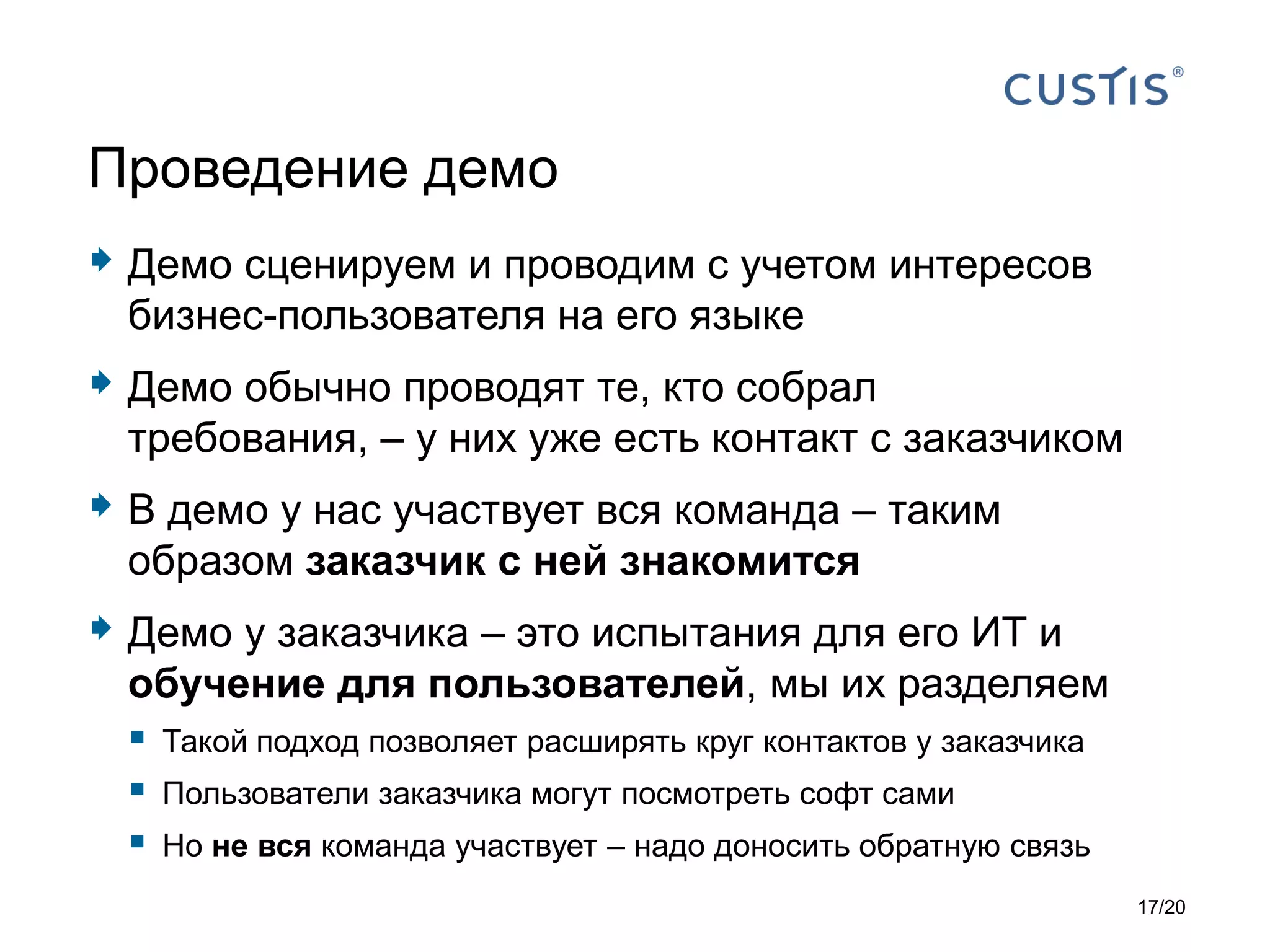 Демо сценируем и проводим с учетом интересов
бизнес-пользователя на его языке
 Демо обычно проводят те, кто собрал
требования, – у них уже есть контакт с заказчиком
 В демо у нас участвует вся команда – таким
образом заказчик с ней знакомится
 Демо у заказчика – это испытания для его ИТ и
обучение для пользователей, мы их разделяем
 Такой подход позволяет расширять круг контактов у заказчика
 Пользователи заказчика могут посмотреть софт сами
 Но не вся команда участвует – надо доносить обратную связь
Проведение демо
17/20
 