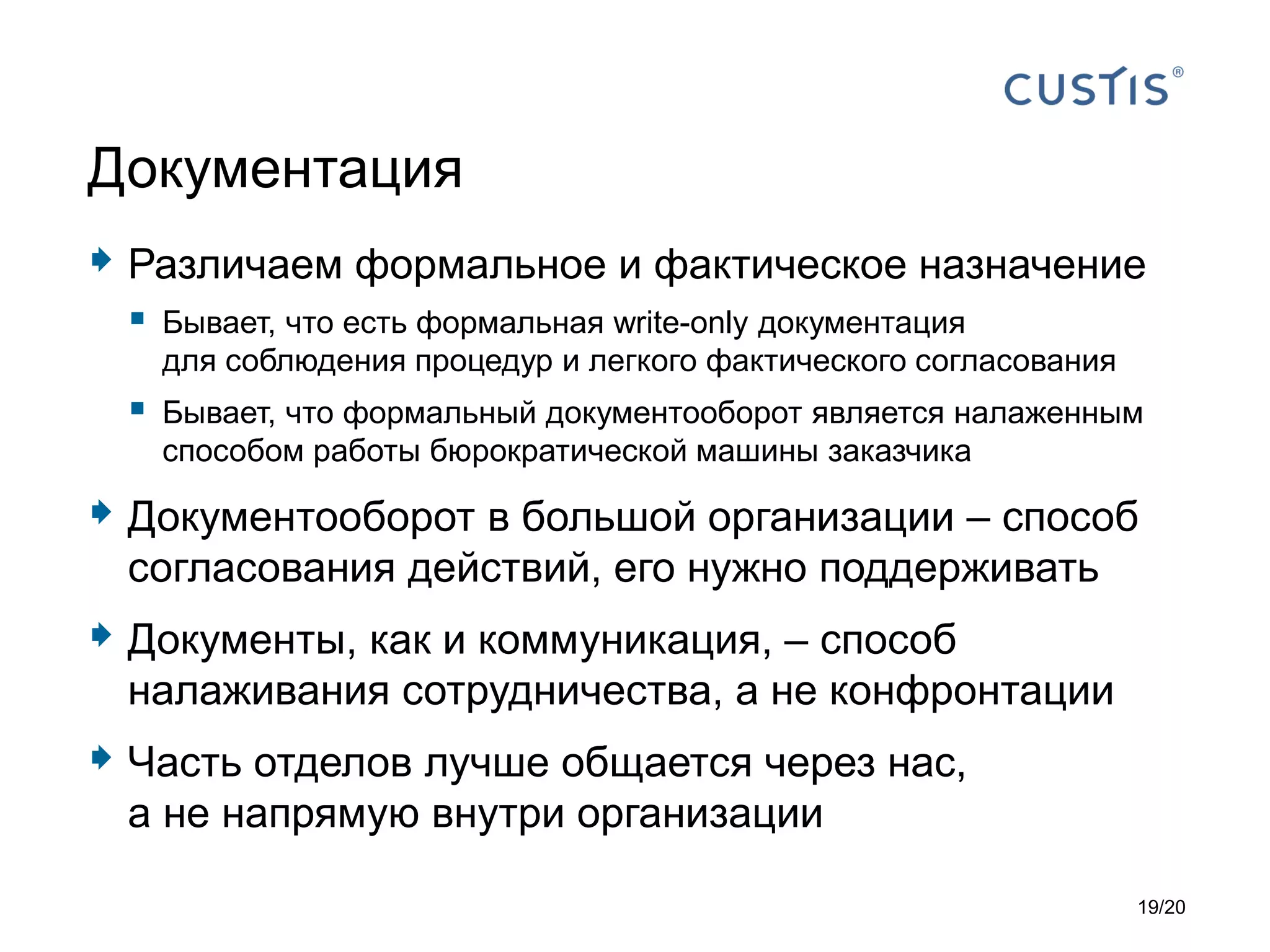  Различаем формальное и фактическое назначение
 Бывает, что есть формальная write-only документация
для соблюдения процедур и легкого фактического согласования
 Бывает, что формальный документооборот является налаженным
способом работы бюрократической машины заказчика
 Документооборот в большой организации – способ
согласования действий, его нужно поддерживать
 Документы, как и коммуникация, – способ
налаживания сотрудничества, а не конфронтации
 Часть отделов лучше общается через нас,
а не напрямую внутри организации
Документация
19/20
 