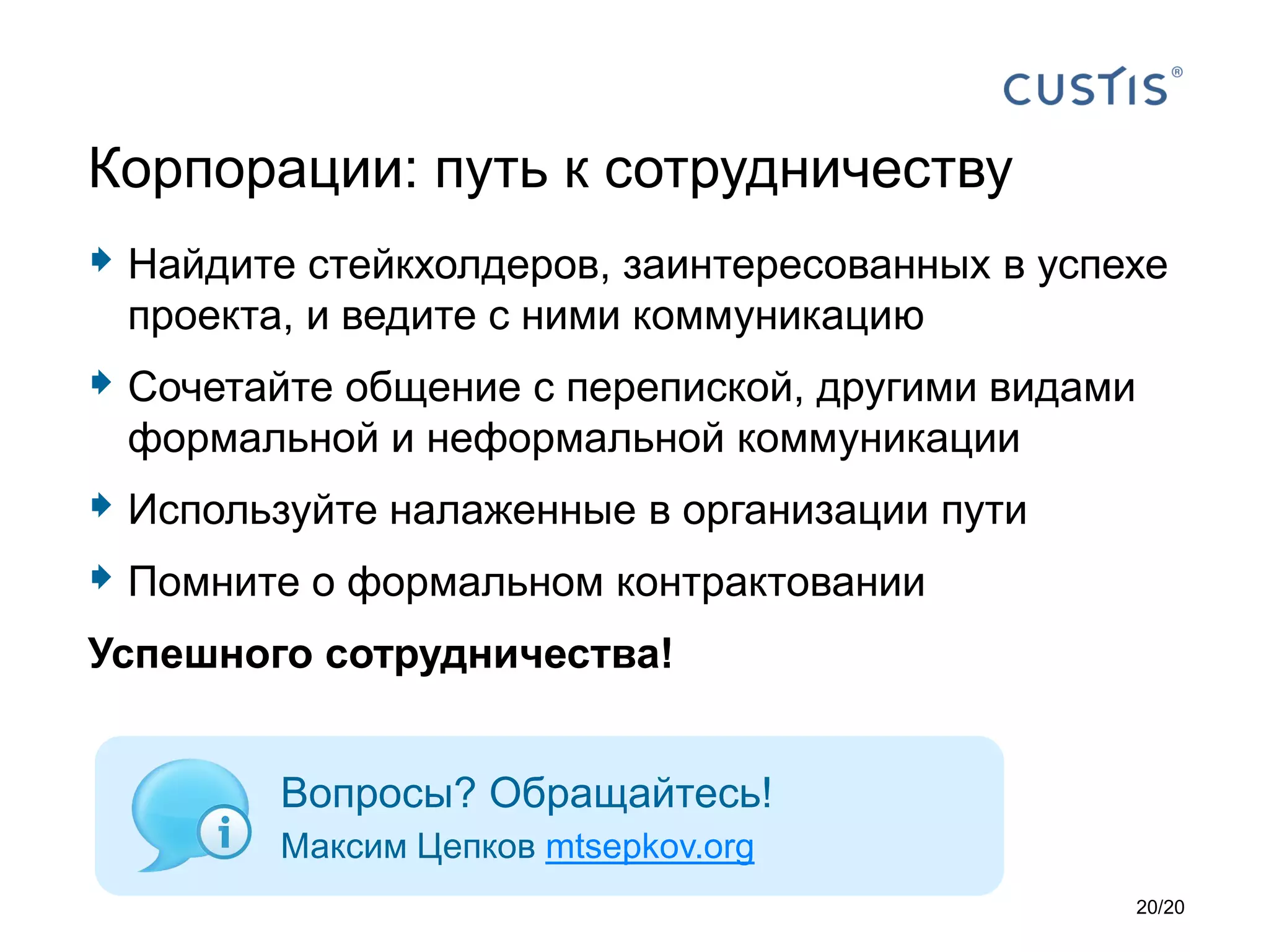  Найдите стейкхолдеров, заинтересованных в успехе
проекта, и ведите с ними коммуникацию
 Сочетайте общение с перепиской, другими видами
формальной и неформальной коммуникации
 Используйте налаженные в организации пути
 Помните о формальном контрактовании
Успешного сотрудничества!
Корпорации: путь к сотрудничеству
Вопросы? Обращайтесь!
Максим Цепков mtsepkov.org
20/20
 