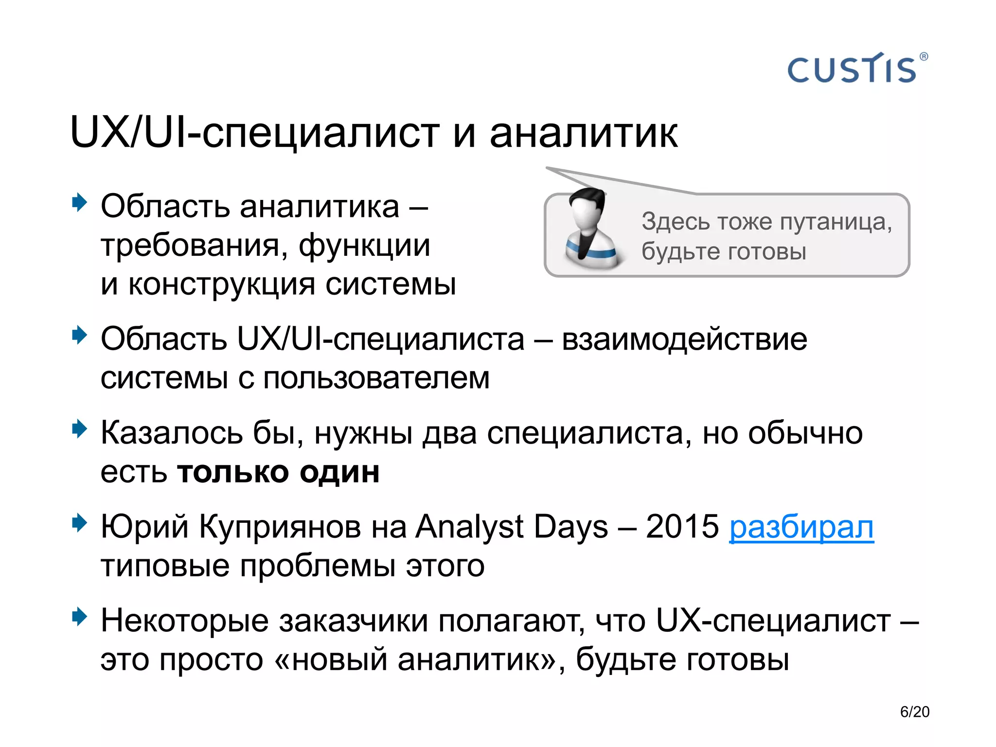  Область аналитика –
требования, функции
и конструкция системы
 Область UX/UI-специалиста – взаимодействие
системы с пользователем
 Казалось бы, нужны два специалиста, но обычно
есть только один
 Юрий Куприянов на Analyst Days – 2015 разбирал
типовые проблемы этого
 Некоторые заказчики полагают, что UX-специалист –
это просто «новый аналитик», будьте готовы
UX/UI-специалист и аналитик
Здесь тоже путаница,
будьте готовы
6/20
 