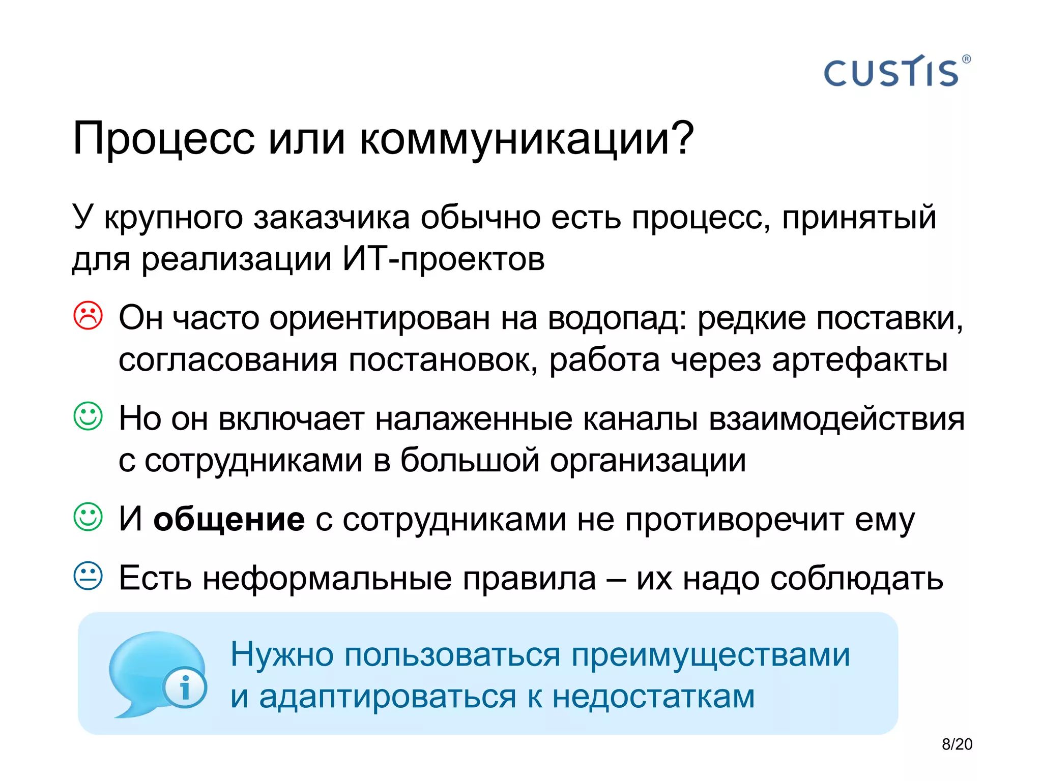 У крупного заказчика обычно есть процесс, принятый
для реализации ИТ-проектов
 Он часто ориентирован на водопад: редкие поставки,
согласования постановок, работа через артефакты
 Но он включает налаженные каналы взаимодействия
с сотрудниками в большой организации
 И общение с сотрудниками не противоречит ему
 Есть неформальные правила – их надо соблюдать
Процесс или коммуникации?
Нужно пользоваться преимуществами
и адаптироваться к недостаткам
8/20
 