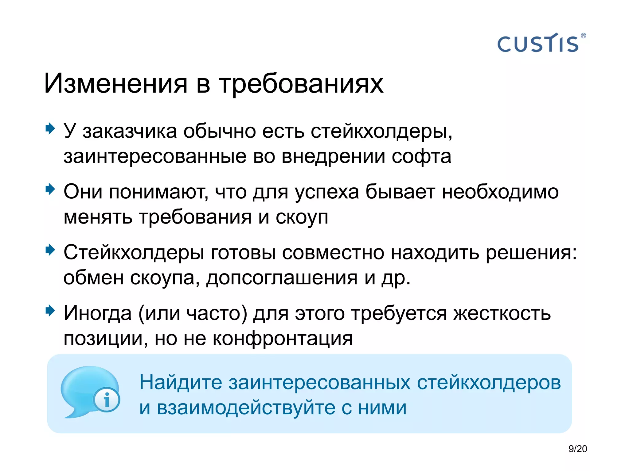  У заказчика обычно есть стейкхолдеры,
заинтересованные во внедрении софта
 Они понимают, что для успеха бывает необходимо
менять требования и скоуп
 Стейкхолдеры готовы совместно находить решения:
обмен скоупа, допсоглашения и др.
 Иногда (или часто) для этого требуется жесткость
позиции, но не конфронтация
Изменения в требованиях
Найдите заинтересованных стейкхолдеров
и взаимодействуйте с ними
9/20
 