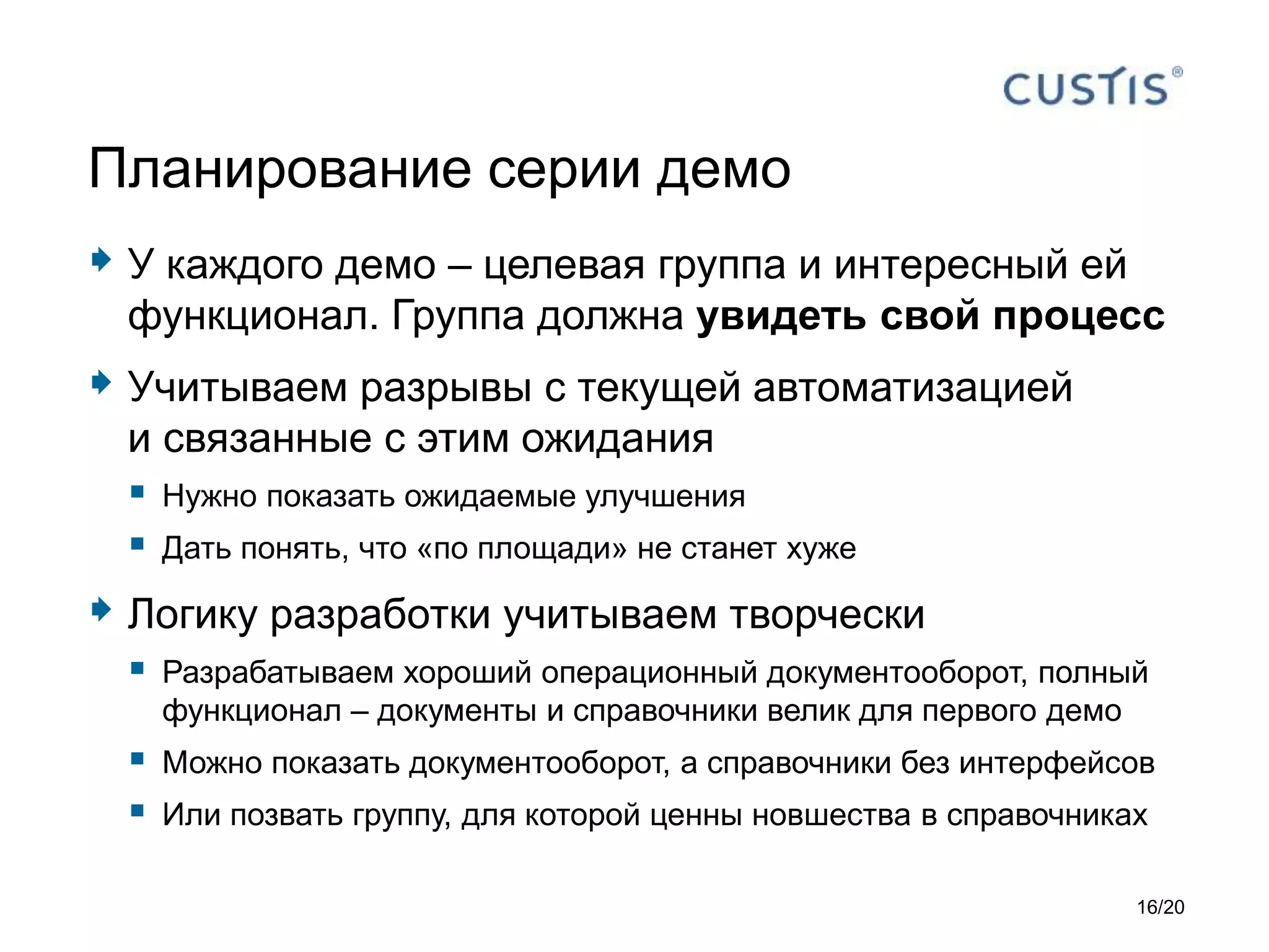  У каждого демо – целевая группа и интересный ей
функционал. Группа должна увидеть свой процесс
 Учитываем разрывы с текущей автоматизацией
и связанные с этим ожидания
 Нужно показать ожидаемые улучшения
 Дать понять, что «по площади» не станет хуже
 Логику разработки учитываем творчески
 Разрабатываем хороший операционный документооборот, полный
функционал – документы и справочники велик для первого демо
 Можно показать документооборот, а справочники без интерфейсов
 Или позвать группу, для которой ценны новшества в справочниках
Планирование серии демо
16/20
 