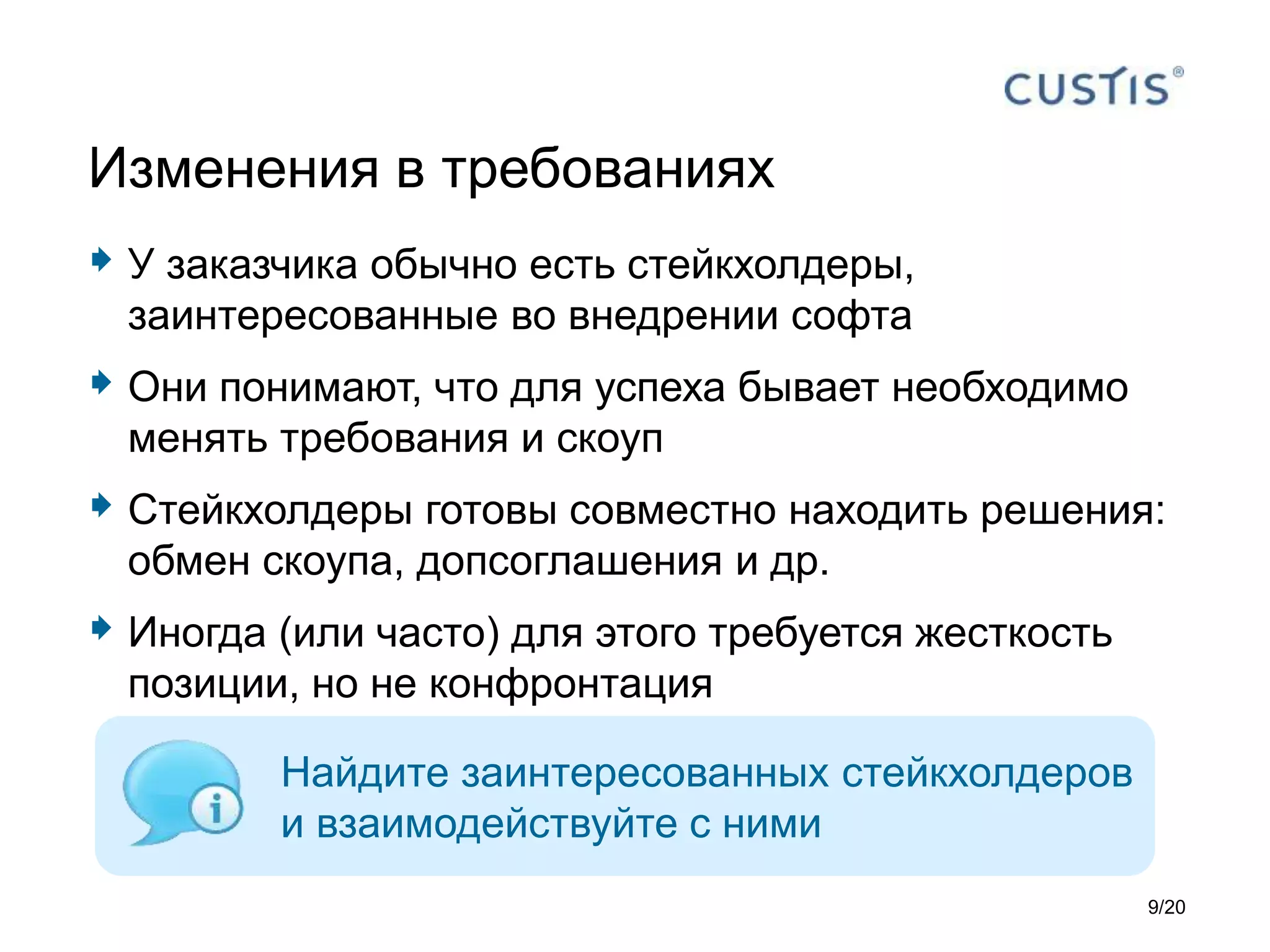 У заказчика обычно есть стейкхолдеры,
заинтересованные во внедрении софта
 Они понимают, что для успеха бывает необходимо
менять требования и скоуп
 Стейкхолдеры готовы совместно находить решения:
обмен скоупа, допсоглашения и др.
 Иногда (или часто) для этого требуется жесткость
позиции, но не конфронтация
Изменения в требованиях
Найдите заинтересованных стейкхолдеров
и взаимодействуйте с ними
9/20
 