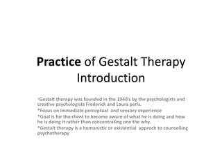 Practice of Gestalt Therapy
Introduction
*Gestalt therapy was founded in the 1940’s by the psychologists and
creative psychologists Frederick and Laura perls.
*Focus on immediate perceptual and sensory experience
*Goal is for the client to become aware of what he is doing and how
he is doing it rather than concentrating one the why.
*Gestalt therapy is a humanistic or existential approch to counselling
psychotherapy
 