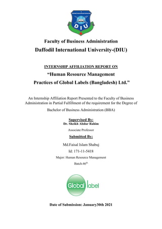 Faculty of Business Administration
Daffodil International University-(DIU)
INTERNSHIP AFFILIATION REPORT ON
“Human Resource Management
Practices of Global Labels (Bangladesh) Ltd.”
An Internship Affiliation Report Presented to the Faculty of Business
Administration in Partial Fulfillment of the requirement for the Degree of
Bachelor of Business Administration (BBA)
Supervised By:
Dr. Sheikh Abdur Rahim
Associate Professor
Submitted By:
Md.Faisal Islam Shabuj
Id: 171-11-5418
Major: Human Resource Management
Batch:46th
Date of Submission: January30th 2021
 