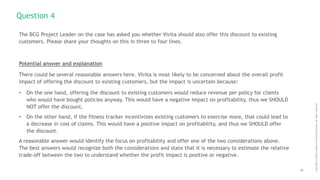 10
Copyright
©
2020
by
Boston
Consulting
Group.
All
rights
reserved.
The BCG Project Leader on the case has asked you whether Vivita should also offer this discount to existing
customers. Please share your thoughts on this in three to four lines.
Potential answer and explanation
There could be several reasonable answers here. Vivita is most likely to be concerned about the overall profit
impact of offering the discount to existing customers, but the impact is uncertain because:
• On the one hand, offering the discount to existing customers would reduce revenue per policy for clients
who would have bought policies anyway. This would have a negative impact on profitability, thus we SHOULD
NOT offer the discount.
• On the other hand, if the fitness tracker incentivizes existing customers to exercise more, that could lead to
a decrease in cost of claims. This would have a positive impact on profitability, and thus we SHOULD offer
the discount.
A reasonable answer would identify the focus on profitability and offer one of the two considerations above.
The best answers would recognize both the considerations and state that it is necessary to estimate the relative
trade-off between the two to understand whether the profit impact is positive or negative.
Question 4
 