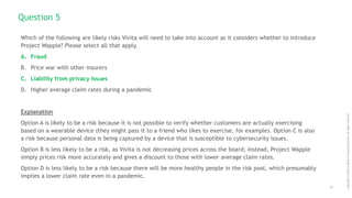 11
Copyright
©
2020
by
Boston
Consulting
Group.
All
rights
reserved.
Which of the following are likely risks Vivita will need to take into account as it considers whether to introduce
Project Wapple? Please select all that apply.
A. Fraud
B. Price war with other insurers
C. Liability from privacy issues
D. Higher average claim rates during a pandemic
Explanation
Option A is likely to be a risk because it is not possible to verify whether customers are actually exercising
based on a wearable device (they might pass it to a friend who likes to exercise, for example). Option C is also
a risk because personal data is being captured by a device that is susceptible to cybersecurity issues.
Option B is less likely to be a risk, as Vivita is not decreasing prices across the board; instead, Project Wapple
simply prices risk more accurately and gives a discount to those with lower average claim rates.
Option D is less likely to be a risk because there will be more healthy people in the risk pool, which presumably
implies a lower claim rate even in a pandemic.
Question 5
 