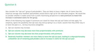 12
Copyright
©
2020
by
Boston
Consulting
Group.
All
rights
reserved.
Now consider the “opt-out” group of policyholders. They are likely to have a higher risk of claims than the
historical average since healthier policyholders would tend to sign up for the wearables program. We would like
to consider whether it makes sense from a profit-maximizing perspective to raise premiums to match the
increase in estimated claims for this group.
Which of the following may happen if premiums are raised for those who opt out? Select all that apply. For
simplicity, ignore the possibility that opt-outs may end up opting in as a result; assume that they either stay in
or leave the pool (i.e., not buy insurance) altogether.
A. Opt-out volumes may increase
B. Opt-out volumes may decrease more than proportionately with premiums
C. Opt-out volumes may decrease less than proportionately with premiums
D. Relatively healthier members are more likely to leave the opt-out pool, leading to a disproportionately
unhealthier set of remaining policyholders and an increase in claims for the opt-out pool
Question 6
 
