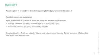 16
Copyright
©
2020
by
Boston
Consulting
Group.
All
rights
reserved.
Please explain in two to three lines the reasoning behind your answer in Question 8.
Potential answer and explanation
Again, as explained in Question 8, profit per policy will decrease by $5 because:
• Average claim cost per policy increases by 0.015% x $100,000 = $15
• In contrast, revenue per policy increases by only $10
Since total profit = (Profit per policy) x Volume, and volume cannot increase if price increases, it follows that
total profit must also decrease.
Question 9
 