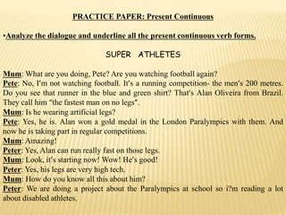 PRACTICE PAPER: Present Continuous
•Analyze the dialogue and underline all the present continuous verb forms.
SUPER ATHLETES
Mum: What are you doing, Pete? Are you watching football again?
Pete: No, I’m not watching football. It’s a running competition- the men’s 200 metres.
Do you see that runner in the blue and green shirt? That’s Alan Oliveira from Brazil.
They call him “the fastest man on no legs”.
Mum: Is he wearing artificial legs?
Pete: Yes, he is. Alan won a gold medal in the London Paralympics with them. And
now he is taking part in regular competitions.
Mum: Amazing!
Peter: Yes, Alan can run really fast on those legs.
Mum: Look, it’s starting now! Wow! He’s good!
Peter: Yes, his legs are very high tech.
Mum: How do you know all this about him?
Peter: We are doing a project about the Paralympics at school so i?m reading a lot
about disabled athletes.
 
