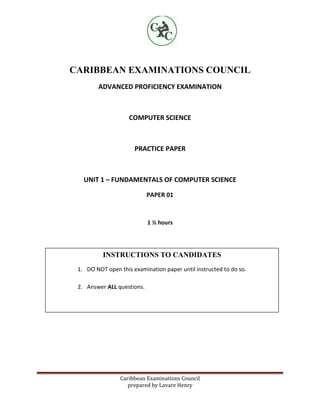 CARIBBEAN EXAMINATIONS COUNCIL
ADVANCED PROFICIENCY EXAMINATION

COMPUTER SCIENCE

PRACTICE PAPER

UNIT 1 – FUNDAMENTALS OF COMPUTER SCIENCE
PAPER 01

1 ½ hours

INSTRUCTIONS TO CANDIDATES
1. DO NOT open this examination paper until instructed to do so.
2. Answer ALL questions.

Caribbean Examinations Council
prepared by Lavare Henry

 