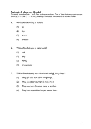 2
Section A: (9 x 2marks = 18marks)
For each question from 1 to 9, four options are given. One of them is the correct answer.
Make your choice (1, 2, 3 or 4).Shade your answer on the Optical Answer Sheet.
1. Which of the following is matter?
(1) air
(2) light
(3) sound
(4) shadow
2. Which of the following is not a liquid?
(1) milk
(2) jelly
(3) honey
(4) orange juice
3. Which of the following are characteristics of all living things?
(1) They get food from other living things.
(2) They can absorb sunlight to make food.
(3) They can move from one place to another.
(4) They can respond to changes around them.
 