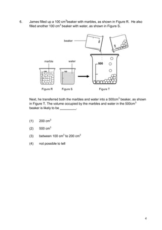 4
6. James filled up a 100 cm3
beaker with marbles, as shown in Figure R. He also
filled another 100 cm3
beaker with water, as shown in Figure S.
Next, he transferred both the marbles and water into a 500cm3
beaker, as shown
in Figure T. The volume occupied by the marbles and water in the 500cm3
beaker is likely to be _________.
(1) 200 cm3
(2) 500 cm3
(3) between 100 cm3
to 200 cm3
(4) not possible to tell
 