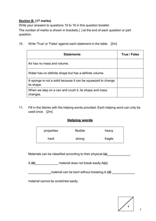 7
Section B: (17 marks)
Write your answers to questions 10 to 16 in this question booklet.
The number of marks is shown in brackets [ ] at the end of each question or part
question.
10. Write 'True' or 'False' against each statement in the table. [2m]
Statements True / False
Air has no mass and volume.
Water has no definite shape but has a definite volume.
A sponge is not a solid because it can be squeezed to change
its shape.
When we step on a can and crush it, its shape and mass
changes.
11. Fill in the blanks with the helping words provided. Each helping word can only be
used once. [2m]
Helping words
properties flexible heavy
hard strong fragile
Materials can be classified according to their physical (a)_____________.
A (b)_____________ material does not break easily.A(c)
_____________material can be bent without breaking.A (d) _____________
material cannot be scratched easily.
4
 