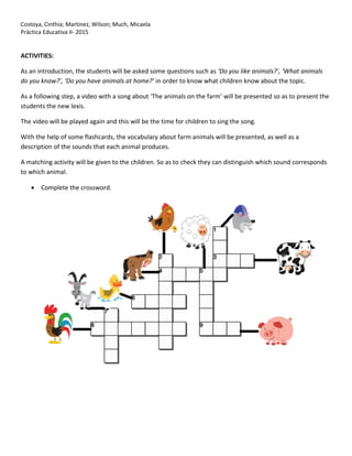 Costoya, Cinthia; Martinez, Wilson; Much, Micaela
Práctica Educativa II- 2015
ACTIVITIES:
As an introduction, the students will be asked some questions such as ‘Do you like animals?’, ‘What animals
do you know?’, ‘Do you have animals at home?’ in order to know what children know about the topic.
As a following step, a video with a song about ‘The animals on the farm’ will be presented so as to present the
students the new lexis.
The video will be played again and this will be the time for children to sing the song.
With the help of some flashcards, the vocabulary about farm animals will be presented, as well as a
description of the sounds that each animal produces.
A matching activity will be given to the children. So as to check they can distinguish which sound corresponds
to which animal.
 Complete the crossword.
 