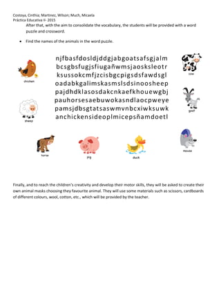 Costoya, Cinthia; Martinez, Wilson; Much, Micaela
Práctica Educativa II- 2015
After that, with the aim to consolidate the vocabulary, the students will be provided with a word
puzzle and crossword.
 Find the names of the animals in the word puzzle.
Finally, and to reach the children’s creativity and develop their motor skills, they will be asked to create their
own animal masks choosing they favourite animal. They will use some materials such as scissors, cardboards
of different colours, wool, cotton, etc., which will be provided by the teacher.
 