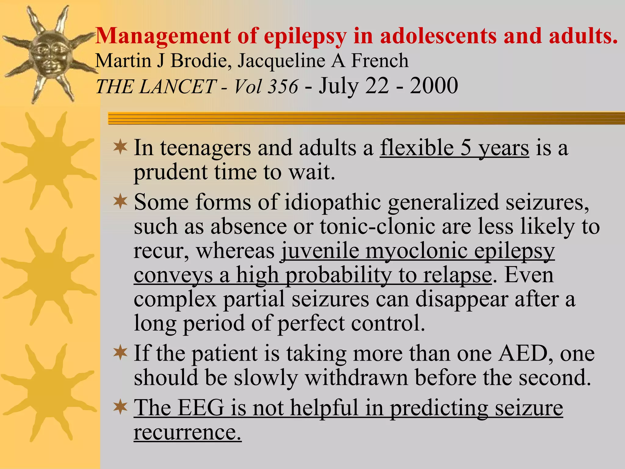 Management of epilepsy in adolescents and adults. Martin J Brodie, Jacqueline A French  THE LANCET - Vol 356   - July 22 - 2000  In teenagers and adults a  flexible 5 years  is a prudent time to wait. Some forms of idiopathic generalized seizures, such as absence or tonic-clonic are less likely to recur, whereas  juvenile myoclonic epilepsy conveys a high probability to relapse . Even complex partial seizures can disappear after a long period of perfect control. If the patient is taking more than one AED, one should be slowly withdrawn before the second. The EEG is not helpful in predicting seizure recurrence. 