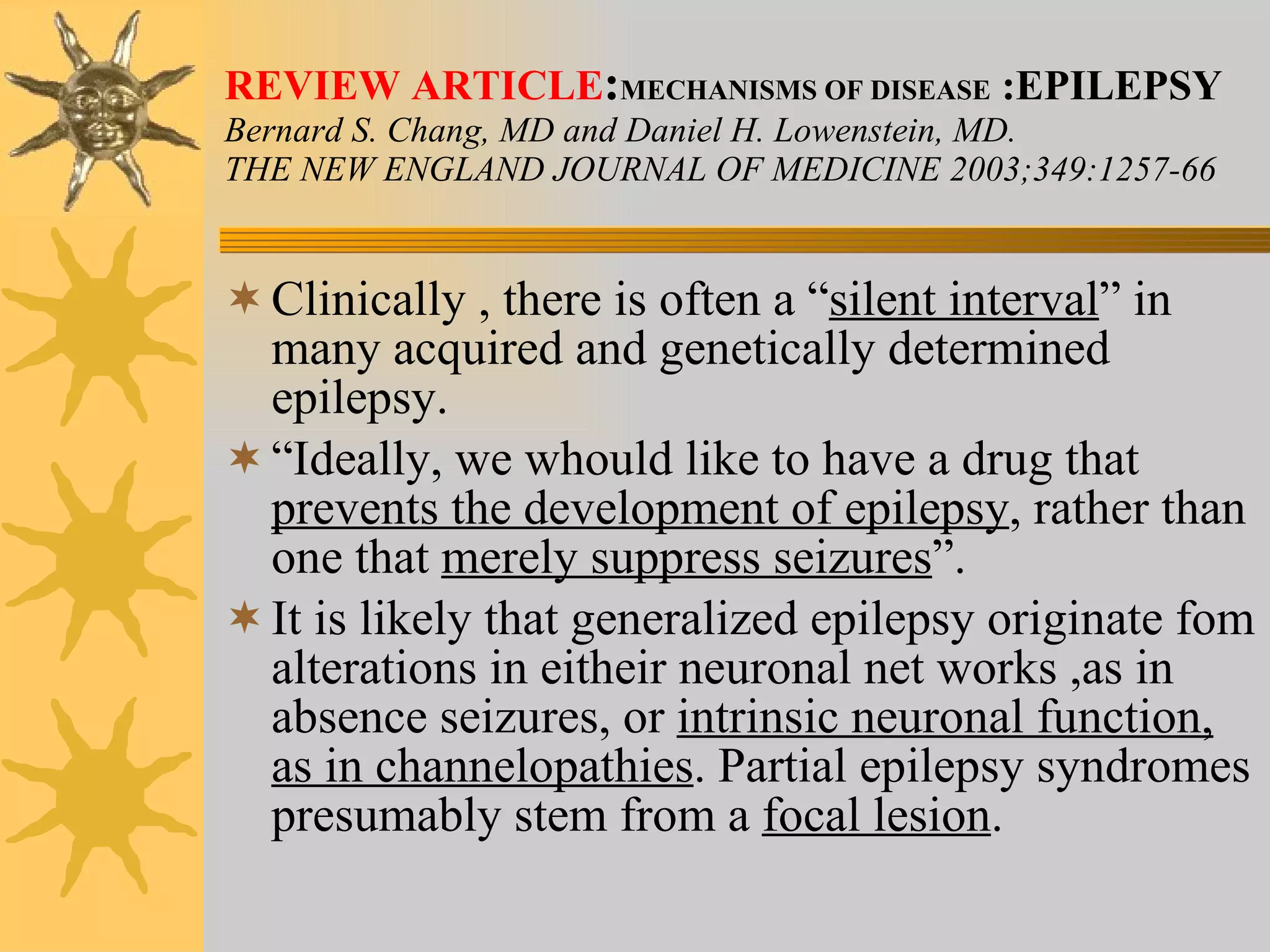 REVIEW ARTICLE : MECHANISMS OF DISEASE  :EPILEPSY Bernard S. Chang, MD and Daniel H. Lowenstein, MD. THE NEW ENGLAND JOURNAL OF MEDICINE 2003;349:1257-66 Clinically , there is often a “ silent interval ” in many acquired and genetically determined epilepsy. “ Ideally, we whould like to have a drug that  prevents the development of epilepsy , rather than one that  merely suppress seizures ”. It is likely that generalized epilepsy originate fom alterations in eitheir neuronal net works ,as in absence seizures, or  intrinsic neuronal function, as in channelopathies . Partial epilepsy syndromes presumably stem from a  focal lesion . 