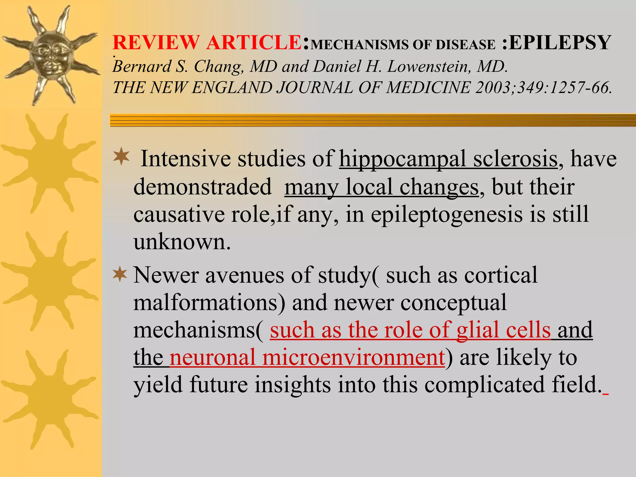. Intensive studies of  hippocampal sclerosis , have demonstraded  many local changes , but their causative role,if any, in epileptogenesis is still unknown. Newer avenues of study( such as cortical malformations) and newer conceptual mechanisms(  such as the role of glial cells  and the  neuronal microenvironment ) are likely to yield future insights into this complicated field.   REVIEW ARTICLE : MECHANISMS OF DISEASE  :EPILEPSY Bernard S. Chang, MD and Daniel H. Lowenstein, MD. THE NEW ENGLAND JOURNAL OF MEDICINE 2003;349:1257-66. 